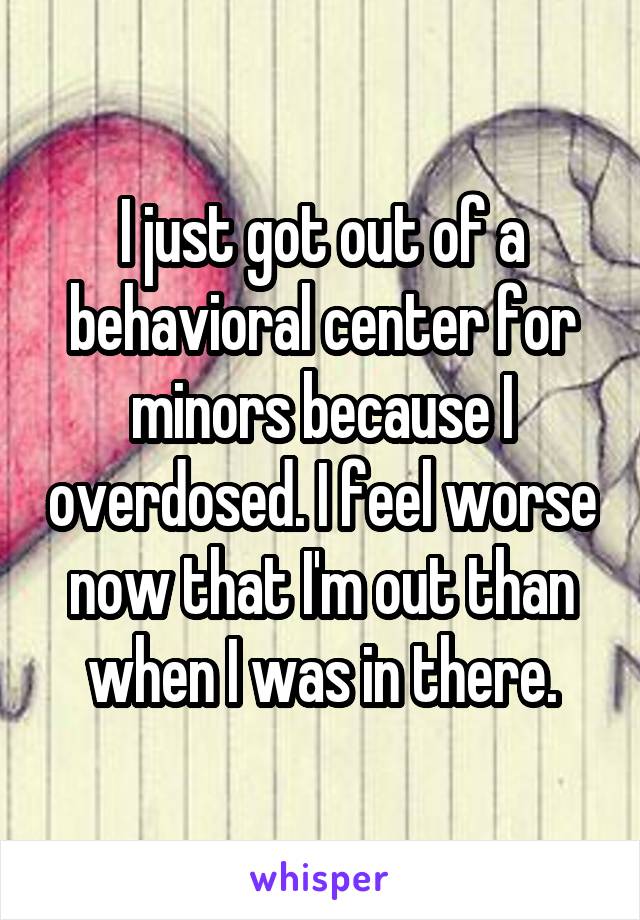 I just got out of a behavioral center for minors because I overdosed. I feel worse now that I'm out than when I was in there.