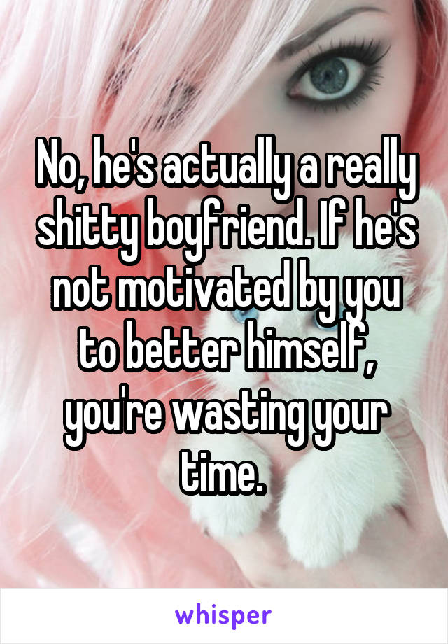 No, he's actually a really shitty boyfriend. If he's not motivated by you to better himself, you're wasting your time. 