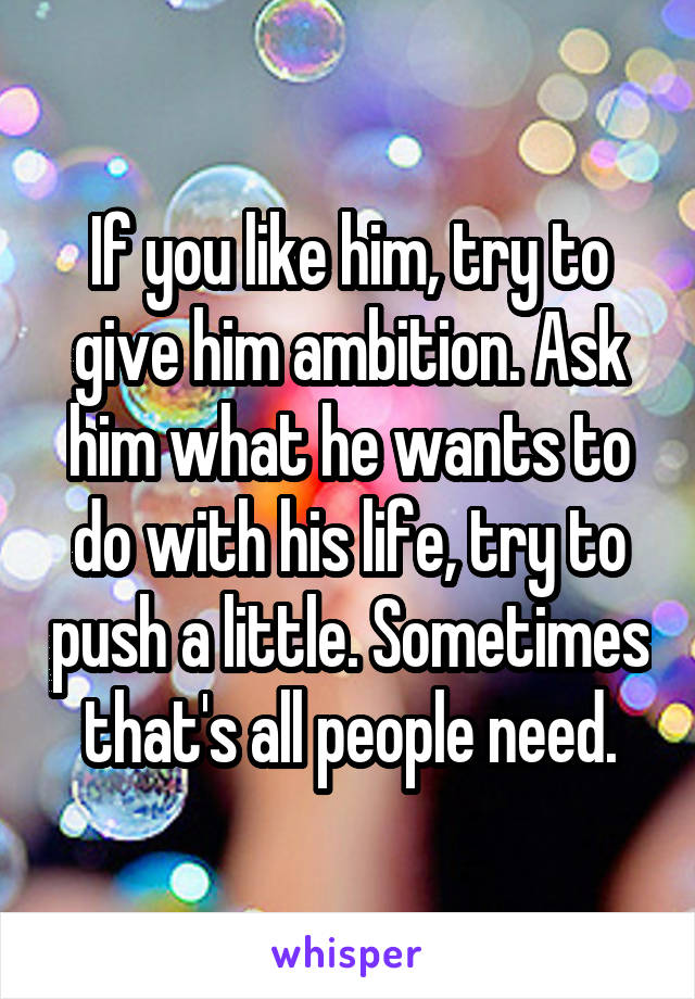 If you like him, try to give him ambition. Ask him what he wants to do with his life, try to push a little. Sometimes that's all people need.