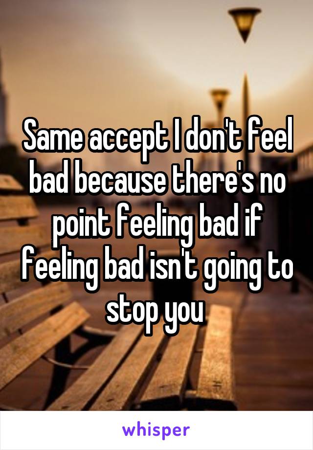 Same accept I don't feel bad because there's no point feeling bad if feeling bad isn't going to stop you 