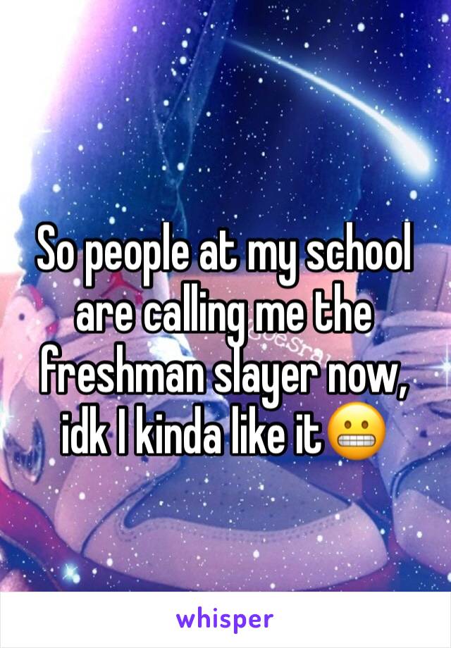 So people at my school are calling me the freshman slayer now, idk I kinda like it😬