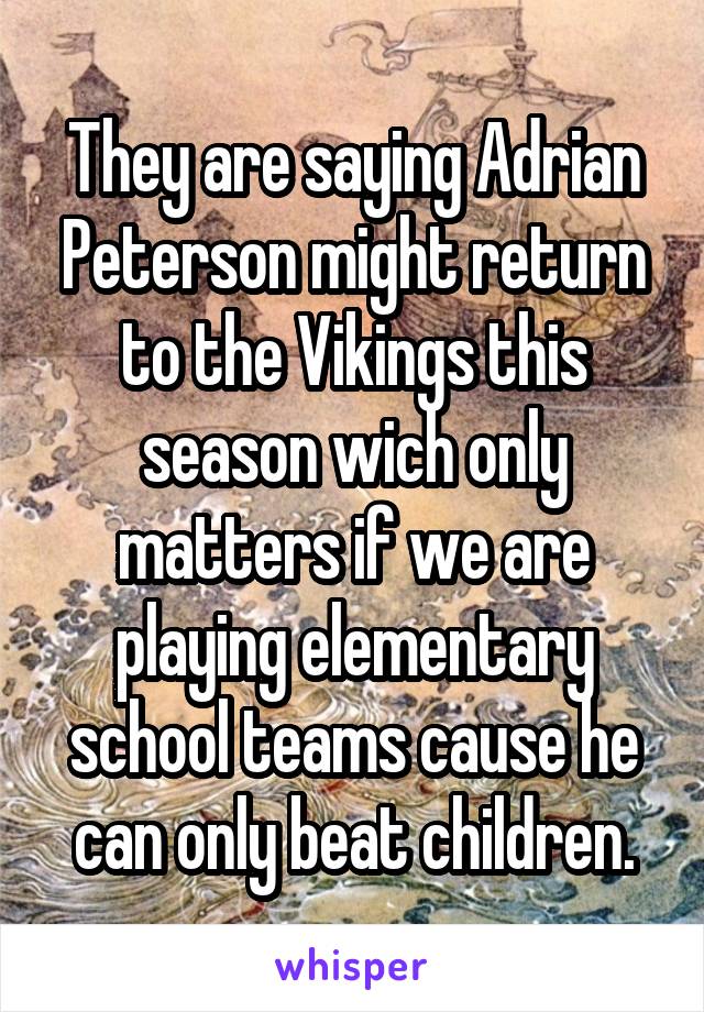 They are saying Adrian Peterson might return to the Vikings this season wich only matters if we are playing elementary school teams cause he can only beat children.