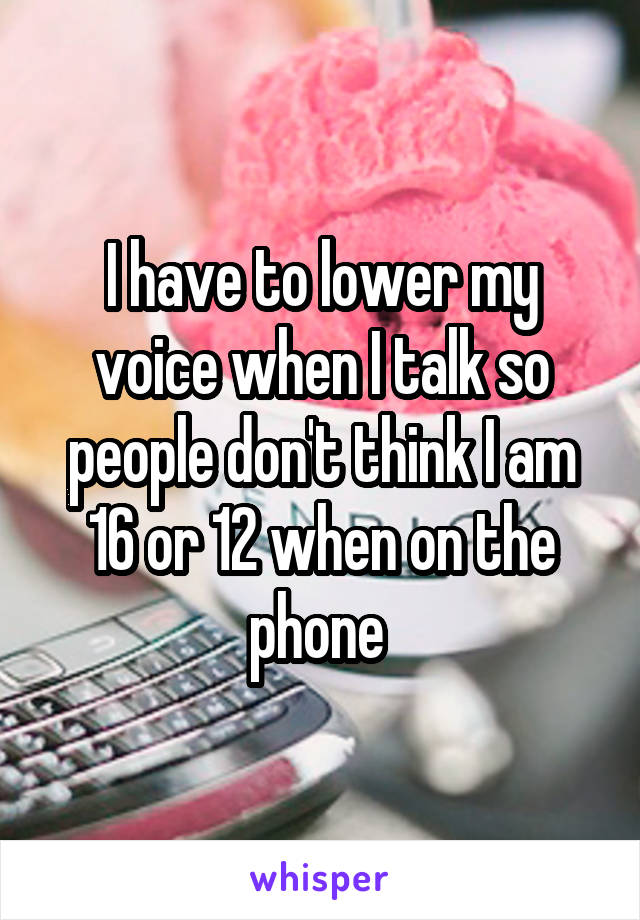I have to lower my voice when I talk so people don't think I am 16 or 12 when on the phone 