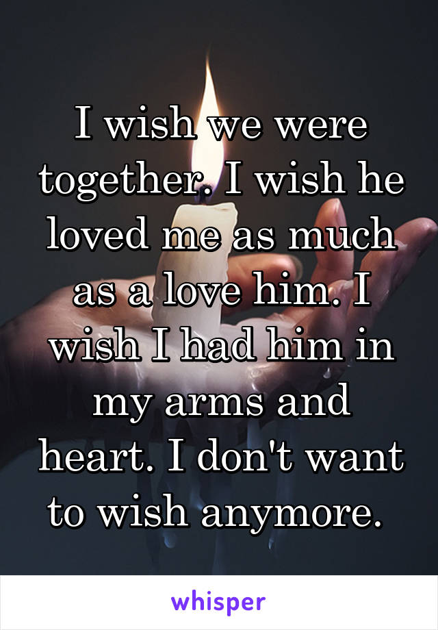 I wish we were together. I wish he loved me as much as a love him. I wish I had him in my arms and heart. I don't want to wish anymore. 