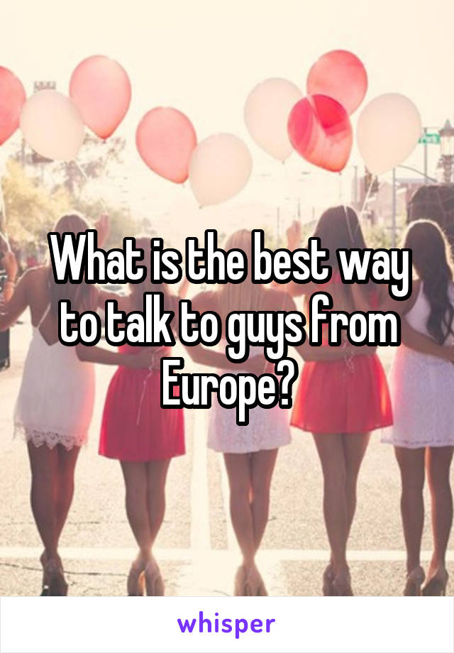 What is the best way to talk to guys from Europe?