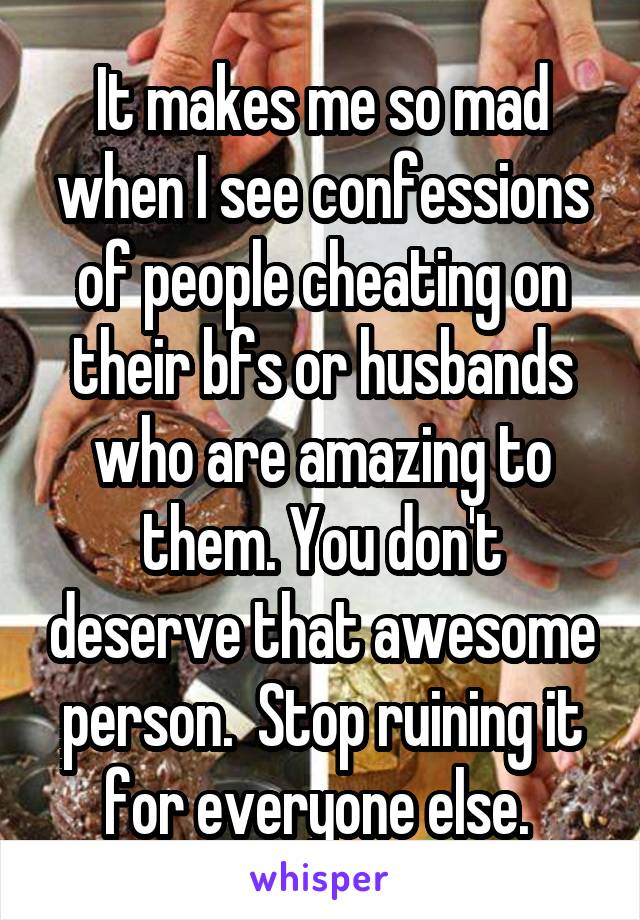It makes me so mad when I see confessions of people cheating on their bfs or husbands who are amazing to them. You don't deserve that awesome person.  Stop ruining it for everyone else. 