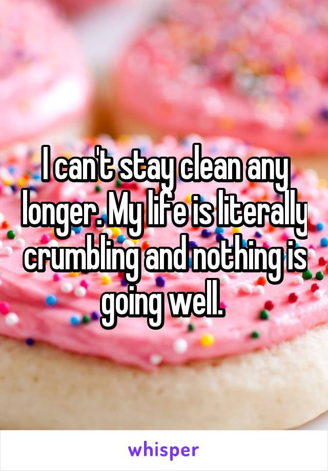 I can't stay clean any longer. My life is literally crumbling and nothing is going well. 