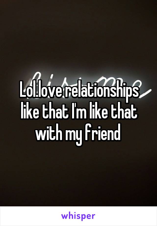 Lol.love relationships like that I'm like that with my friend 