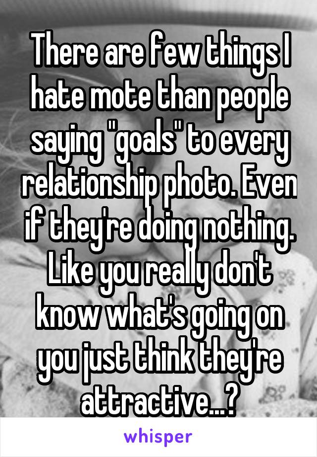 There are few things I hate mote than people saying "goals" to every relationship photo. Even if they're doing nothing. Like you really don't know what's going on you just think they're attractive...?
