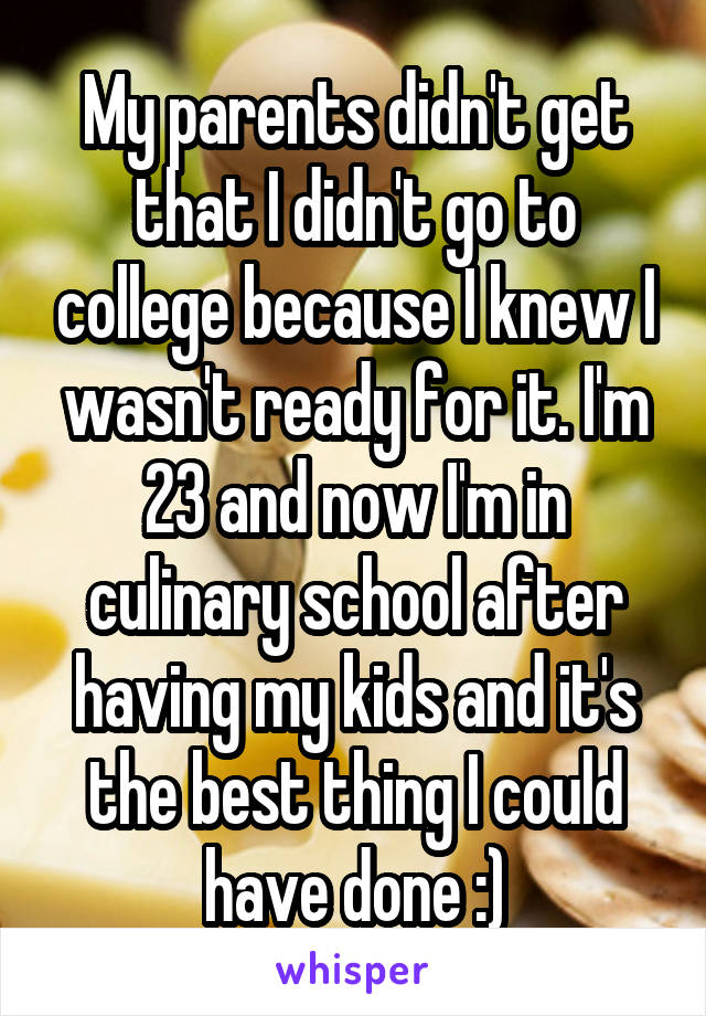 My parents didn't get that I didn't go to college because I knew I wasn't ready for it. I'm 23 and now I'm in culinary school after having my kids and it's the best thing I could have done :)