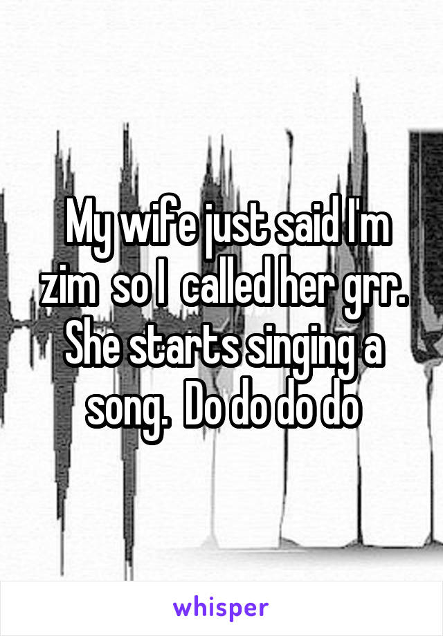  My wife just said I'm zim  so I  called her grr. She starts singing a song.  Do do do do