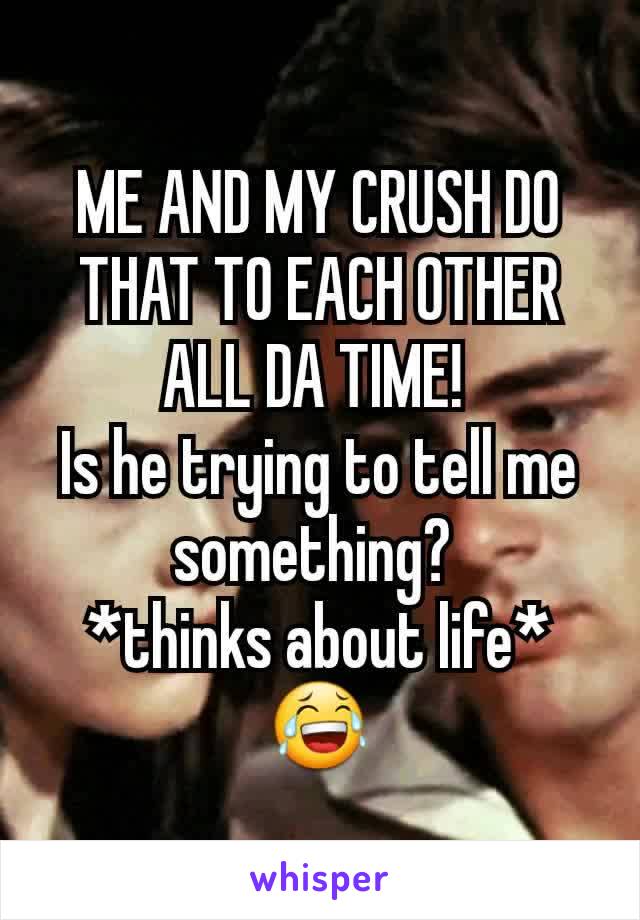 ME AND MY CRUSH DO THAT TO EACH OTHER ALL DA TIME! 
Is he trying to tell me something? 
*thinks about life*😂