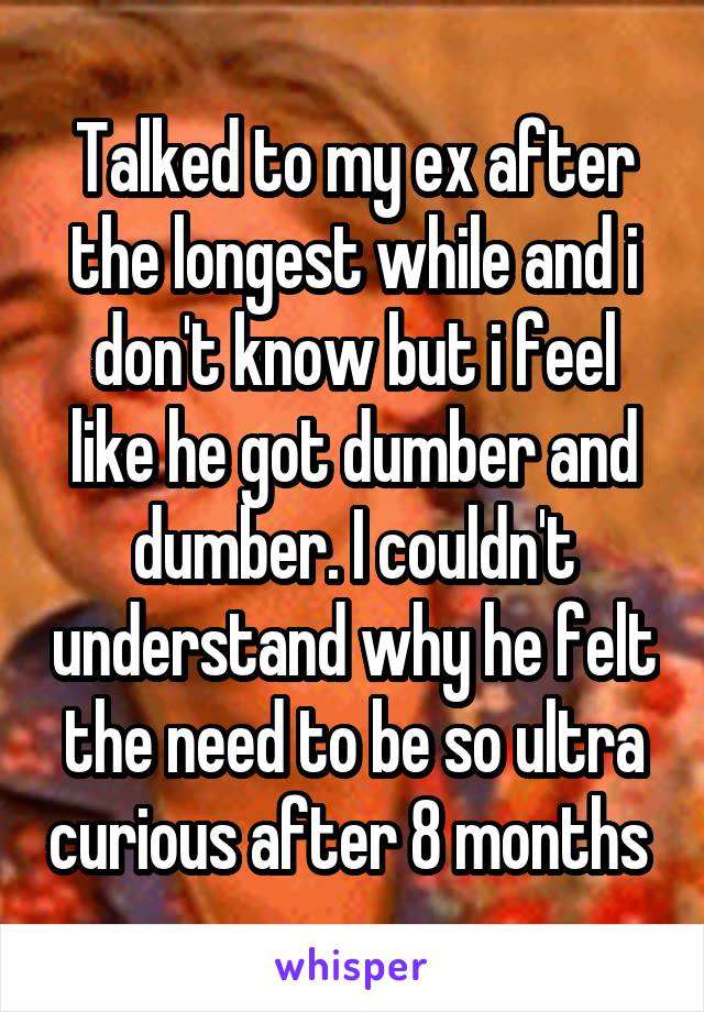 Talked to my ex after the longest while and i don't know but i feel like he got dumber and dumber. I couldn't understand why he felt the need to be so ultra curious after 8 months 