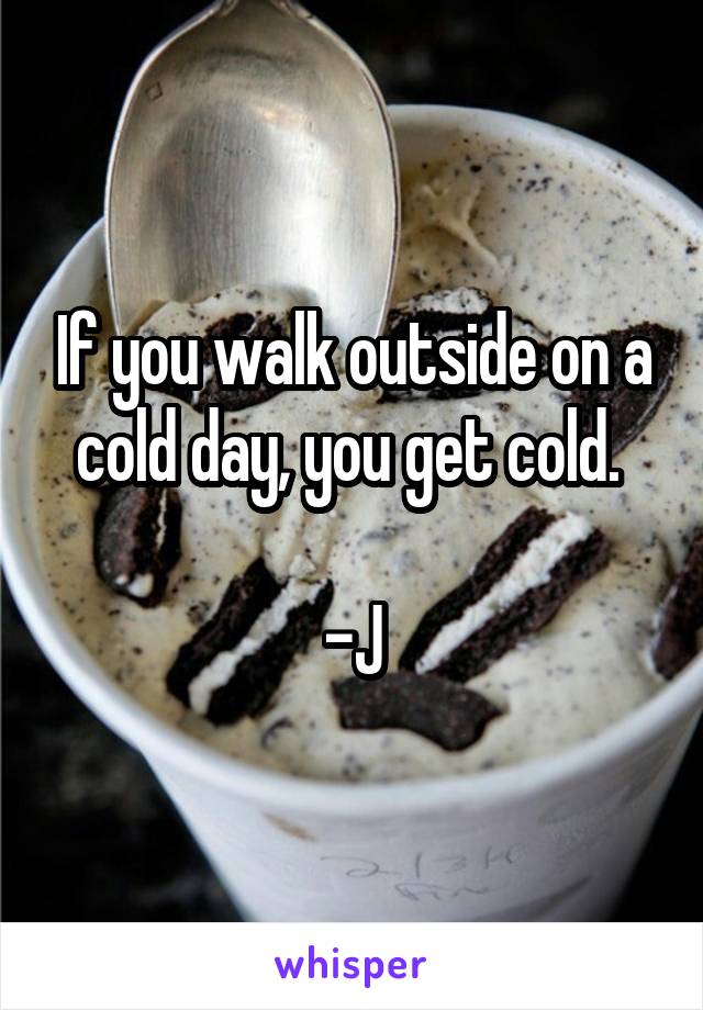 If you walk outside on a cold day, you get cold. 

-J