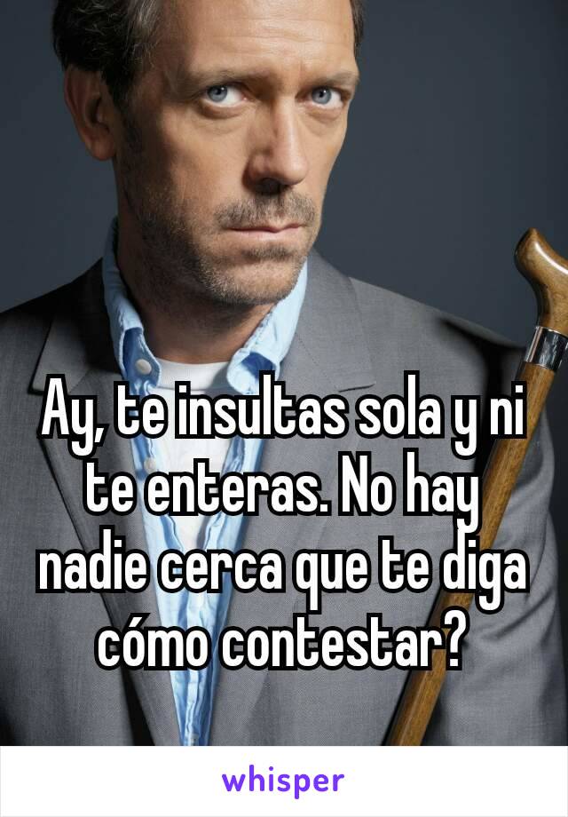 Ay, te insultas sola y ni te enteras. No hay nadie cerca que te diga cómo contestar?