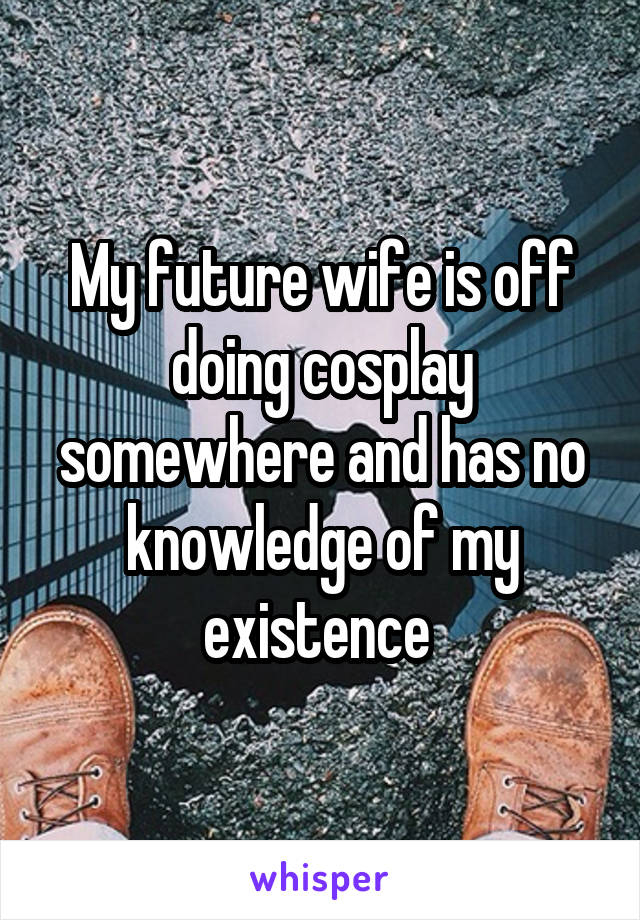 My future wife is off doing cosplay somewhere and has no knowledge of my existence 