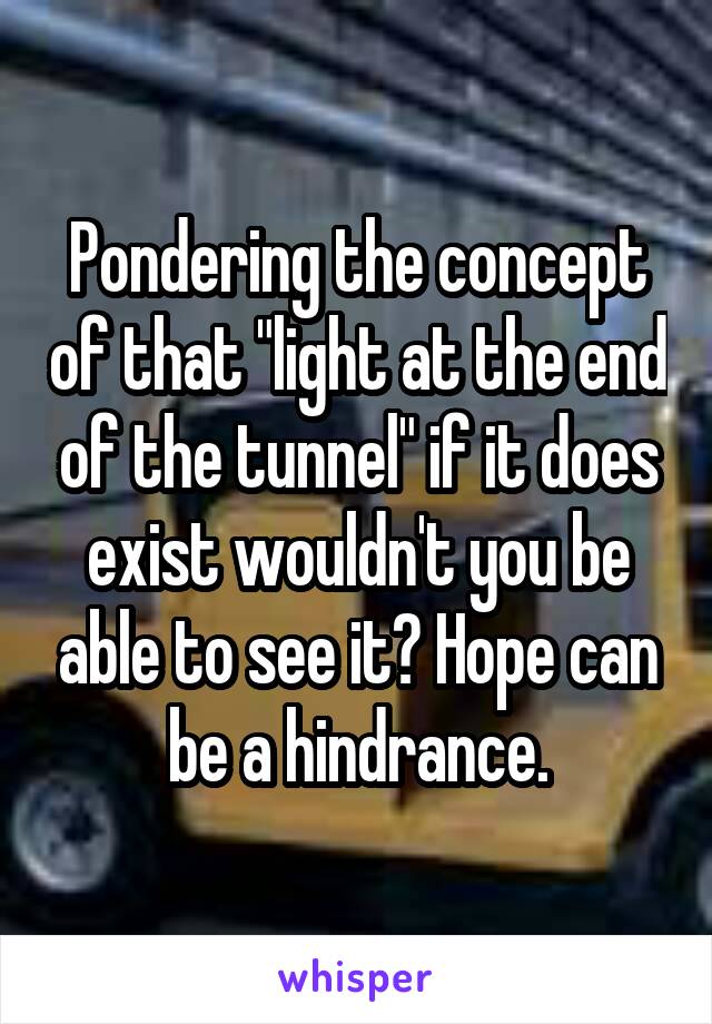 Pondering the concept of that "light at the end of the tunnel" if it does exist wouldn't you be able to see it? Hope can be a hindrance.