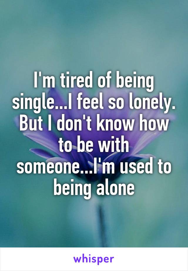 I'm tired of being single...I feel so lonely. But I don't know how to be with someone...I'm used to being alone