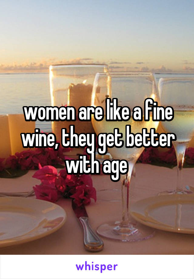 women are like a fine wine, they get better with age 