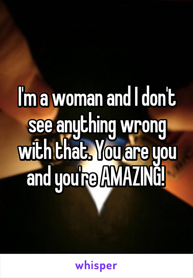 I'm a woman and I don't see anything wrong with that. You are you and you're AMAZING! 