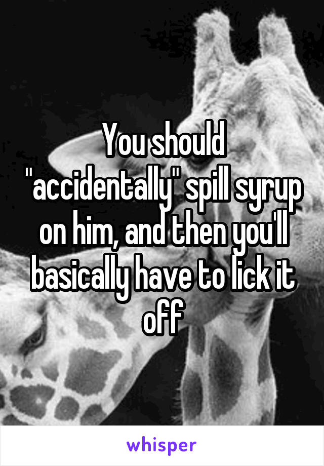 You should "accidentally" spill syrup on him, and then you'll basically have to lick it off