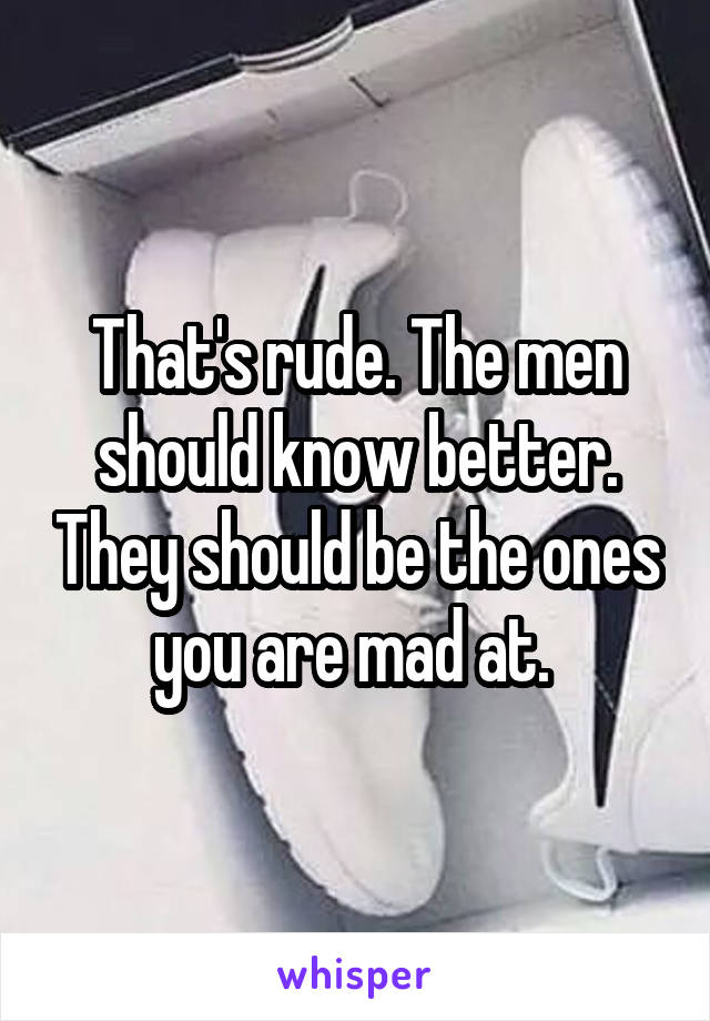 That's rude. The men should know better. They should be the ones you are mad at. 