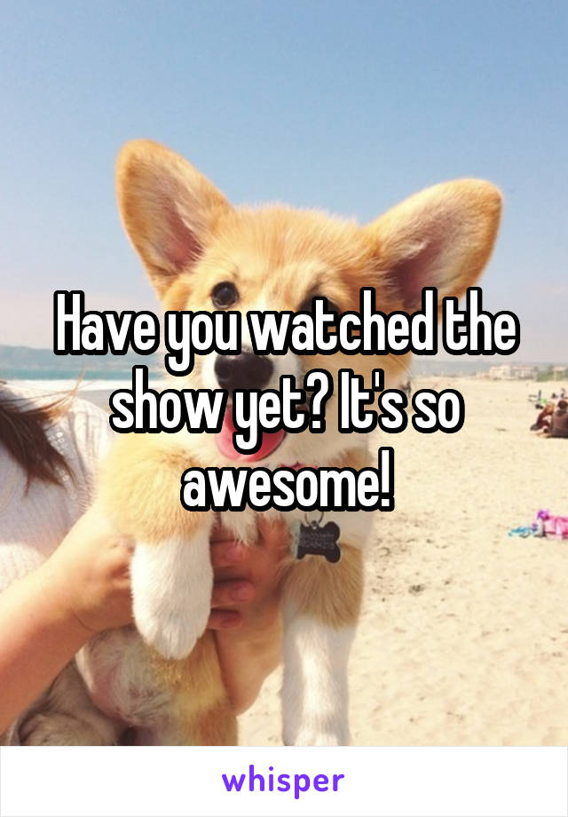 Have you watched the show yet? It's so awesome!