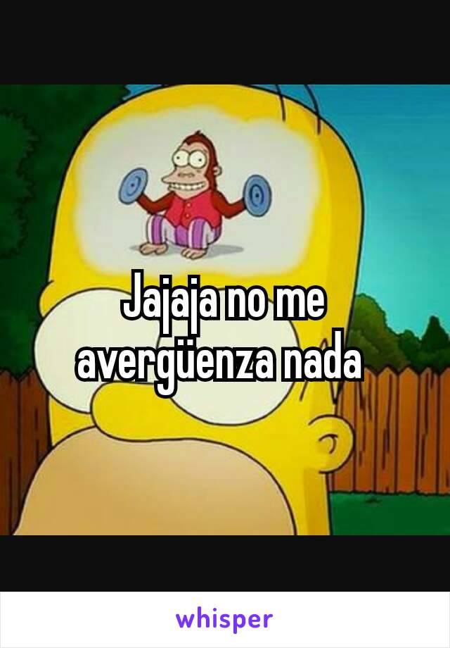 Jajaja no me avergüenza nada 