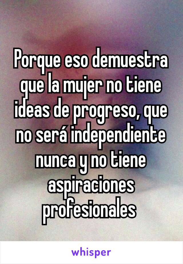 Porque eso demuestra que la mujer no tiene ideas de progreso, que no será independiente nunca y no tiene aspiraciones profesionales 