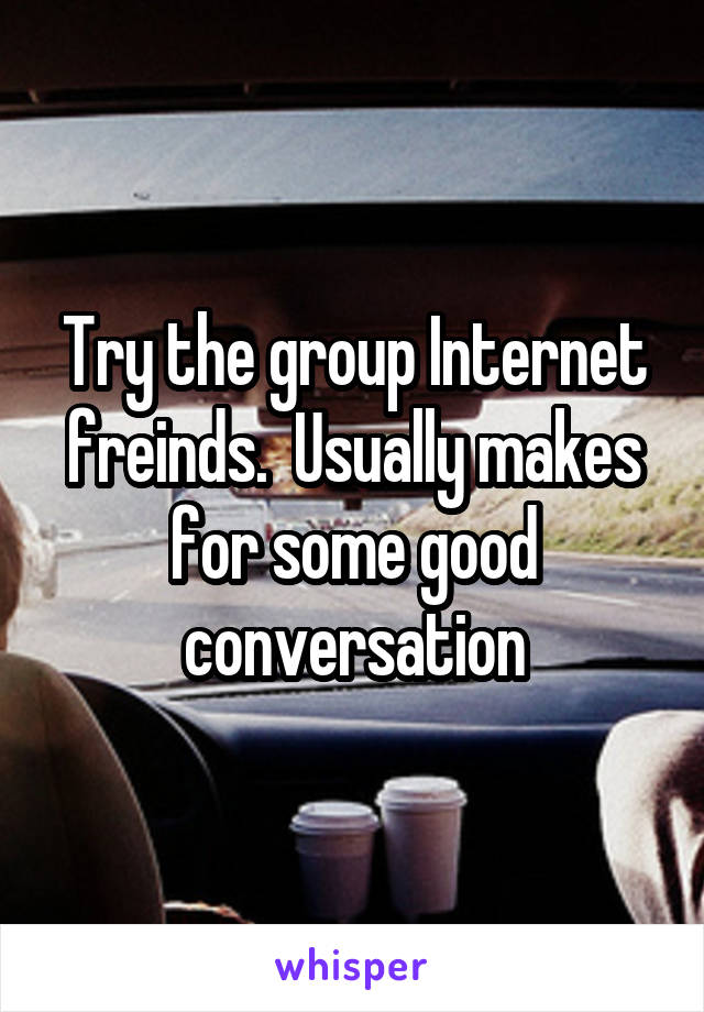 Try the group Internet freinds.  Usually makes for some good conversation