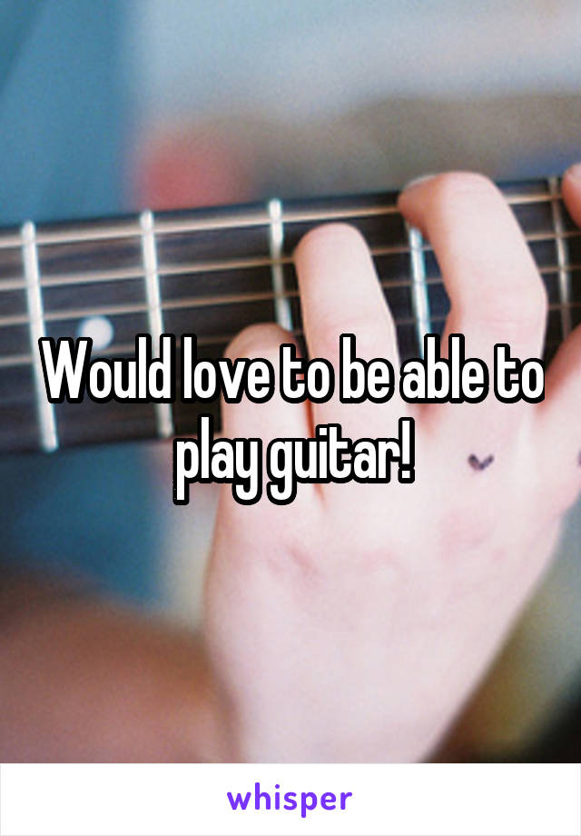 Would love to be able to play guitar!