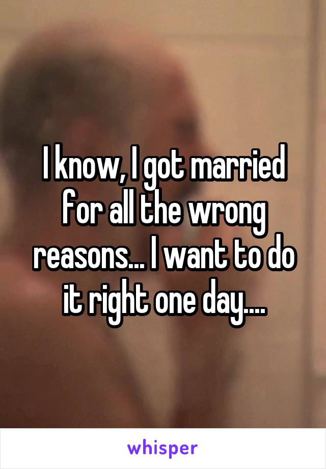 I know, I got married for all the wrong reasons... I want to do it right one day....