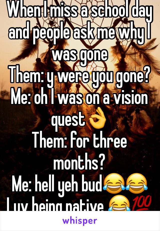 When I miss a school day and people ask me why I was gone
Them: y were you gone?
Me: oh I was on a vision quest👌
Them: for three months?
Me: hell yeh bud😂😂
Luv being native 😂💯