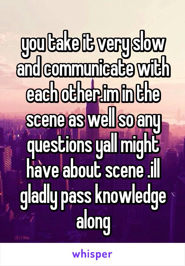 you take it very slow and communicate with each other.im in the scene as well so any questions yall might have about scene .ill gladly pass knowledge along