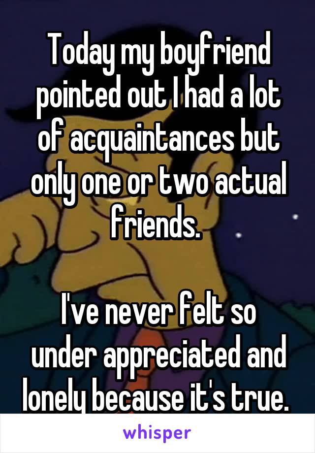 Today my boyfriend pointed out I had a lot of acquaintances but only one or two actual friends. 

I've never felt so under appreciated and lonely because it's true. 