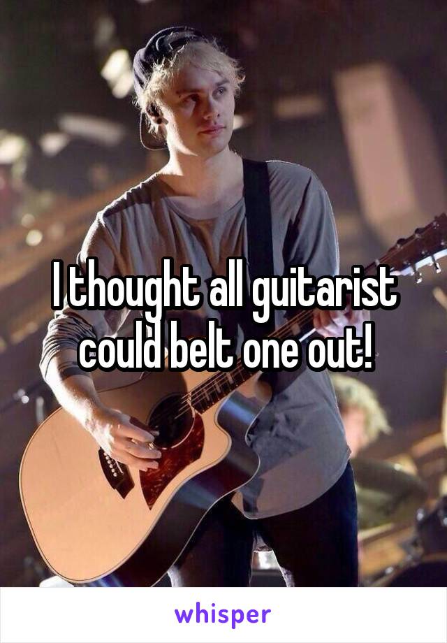 I thought all guitarist could belt one out!