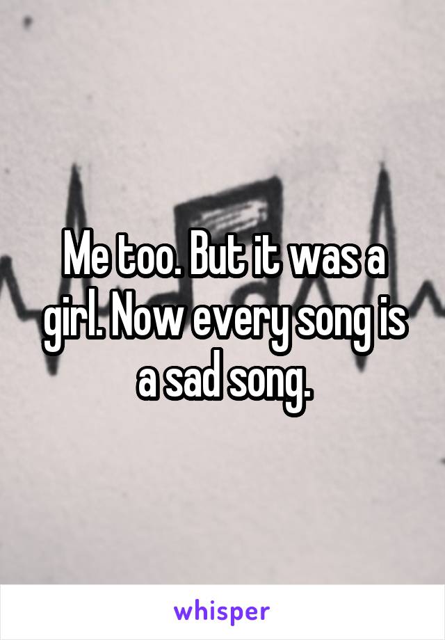 Me too. But it was a girl. Now every song is a sad song.