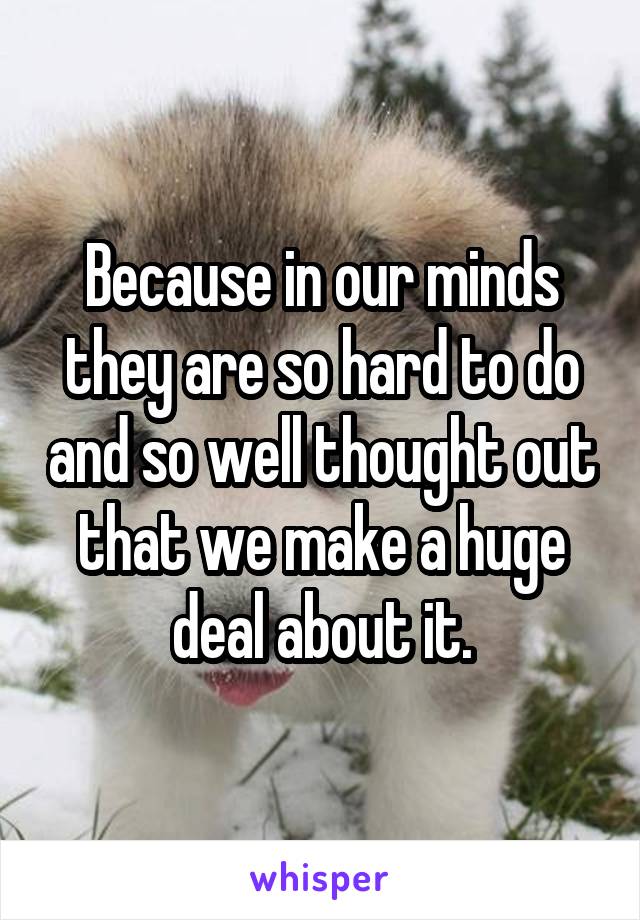 Because in our minds they are so hard to do and so well thought out that we make a huge deal about it.