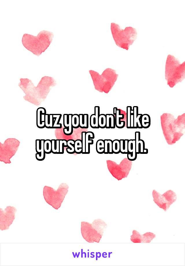 Cuz you don't like yourself enough. 