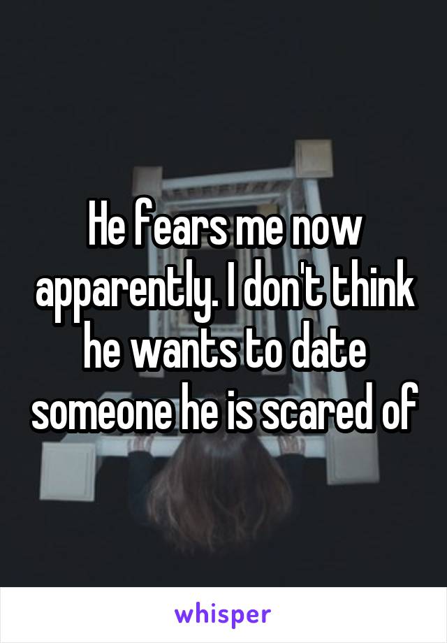 He fears me now apparently. I don't think he wants to date someone he is scared of