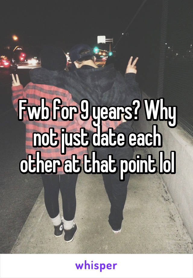 Fwb for 9 years? Why not just date each other at that point lol