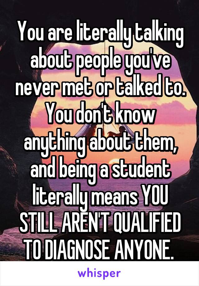You are literally talking about people you've never met or talked to. You don't know anything about them, and being a student literally means YOU STILL AREN'T QUALIFIED TO DIAGNOSE ANYONE. 