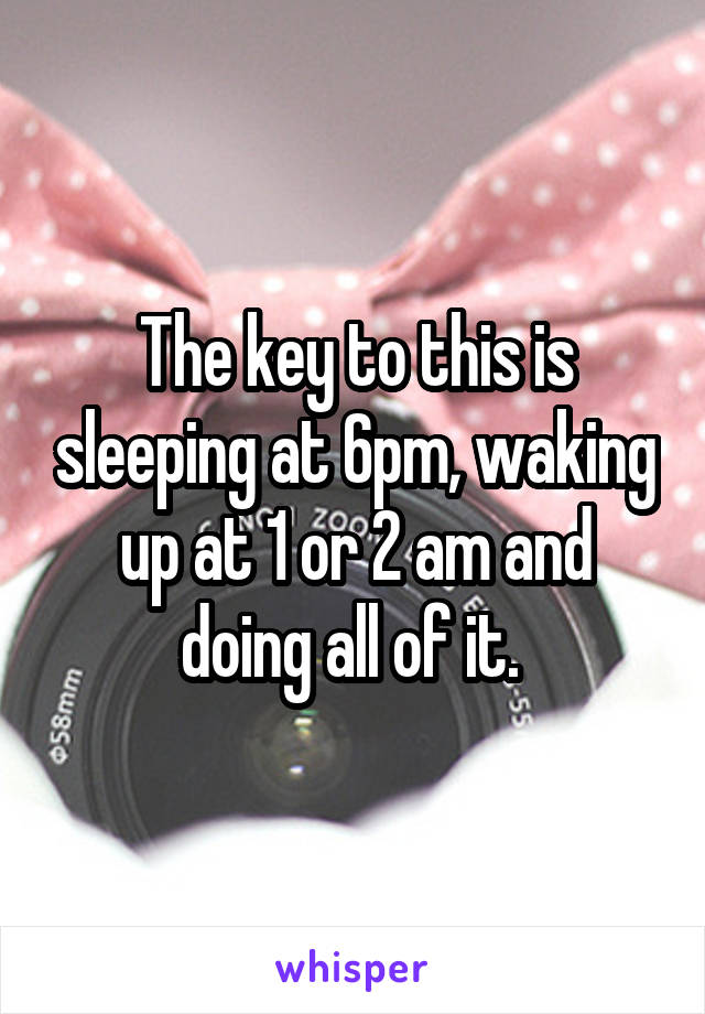 The key to this is sleeping at 6pm, waking up at 1 or 2 am and doing all of it. 