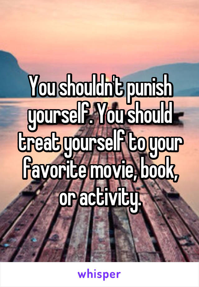 You shouldn't punish yourself. You should treat yourself to your favorite movie, book, or activity.