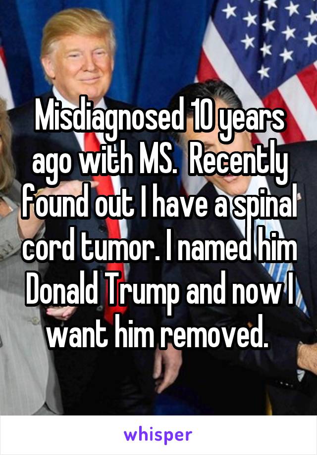 Misdiagnosed 10 years ago with MS.  Recently found out I have a spinal cord tumor. I named him Donald Trump and now I want him removed. 