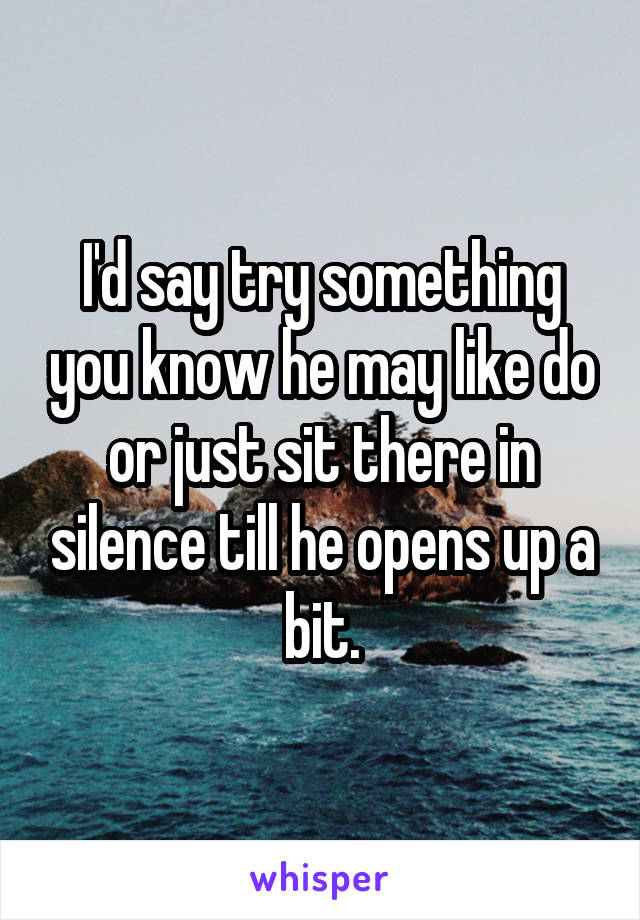I'd say try something you know he may like do or just sit there in silence till he opens up a bit.