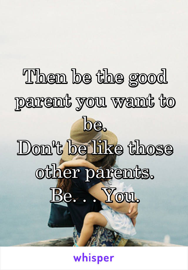 Then be the good parent you want to be.
Don't be like those other parents.
Be. . . You.