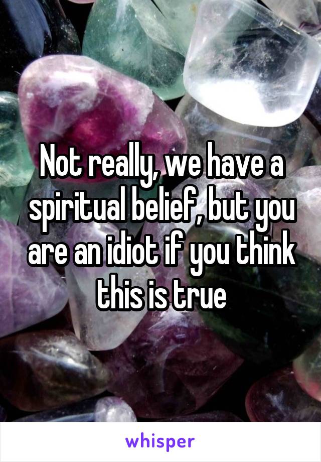 Not really, we have a spiritual belief, but you are an idiot if you think this is true