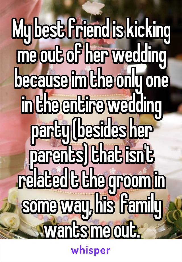 My best friend is kicking me out of her wedding because im the only one in the entire wedding party (besides her parents) that isn't related t the groom in some way, his  family wants me out.