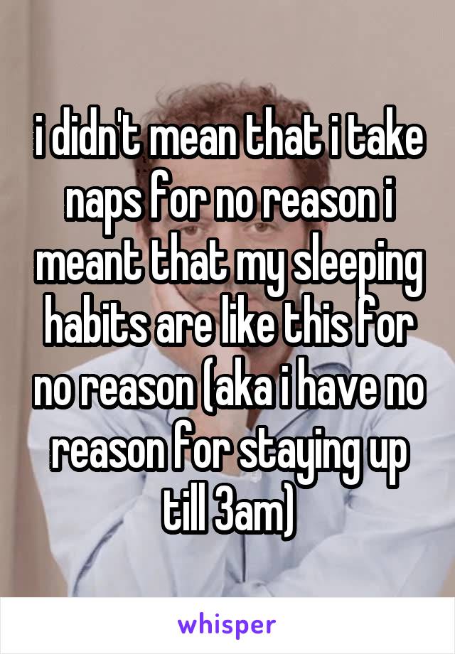 i didn't mean that i take naps for no reason i meant that my sleeping habits are like this for no reason (aka i have no reason for staying up till 3am)